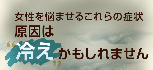 女性を悩ませるこれらの症状、原因は冷えかもしれません。